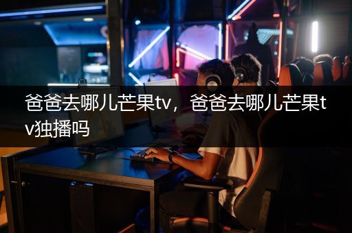 爸爸去哪儿芒果tv，爸爸去哪儿芒果tv独播吗